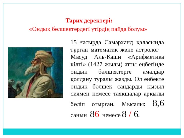 Тарих деректері:  «Ондық бөлшектердегі үтірдің пайда болуы» 15 ғасырда Самарханд қаласында тұрған математик және астролог Масуд Аль-Каши «Арифметика кілті» (1427 жылы) атты еңбегінде ондық бөлшектерге амалдар қолдану туралы жазды. Ол еңбекте ондық бөлшек сандарды қызыл сиямен немесе таяқшалар арқылы бөліп отырған. Мысалы: 8,6 санын 8 6 немесе 8 / 6 . 