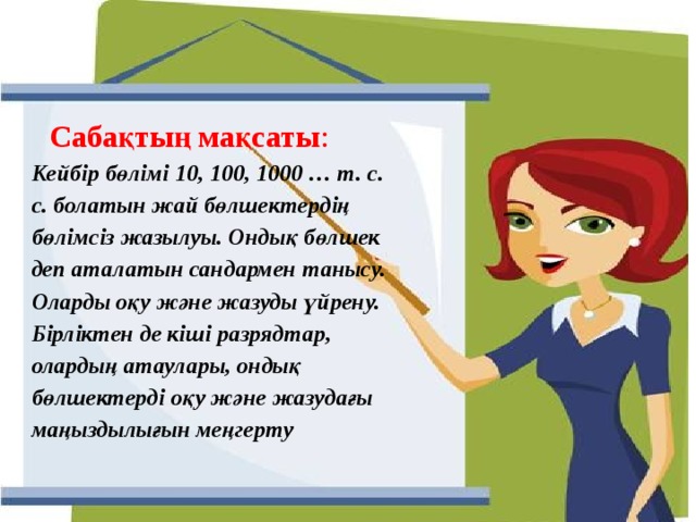 Сабақтың мақсаты : Кейбір бөлімі 10, 100, 1000 … т. с. с. болатын жай бөлшектердің бөлімсіз жазылуы. Ондық бөлшек деп аталатын сандармен танысу. Оларды оқу және жазуды үйрену. Бірліктен де кіші разрядтар, олардың атаулары, ондық бөлшектерді оқу және жазудағы маңыздылығын меңгерту Ондық бөлшектерді қосу және азайту ережелерін есептеулерде пайдалана білу; Есеп шығаруда оқушыларға оқытудың жаңа әдіс-тәсілдерін үйретіп, өз бетінше және топпен жұмыс істеу дағдыларын қалыптастырып дамыту 