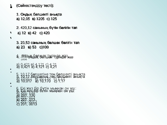 (Сәйкестендіру тесті):   1. Ондық бөлшекті анықта  а) 12,05 в) 1205 с) 125   2. 420,12 санының бүтін бөлігін тап  а) 12 в) 42 с) 420  3. 23,53 санының бөлшек бөлігін тап  а) 23 в) 53 с)100   4. ондық бөлшек түрінде жаз   а) 0,421 в) 4,121 с) 4,21  5. 10,17 бөлшегіне тең бөлшекті анықта  а) 10,017 в) 10,170 с) 1,17   6. Екі жүз бір бүтін мыңнан он үш:  а) 201, 130  в) 201, 013  с) 201, 0013   