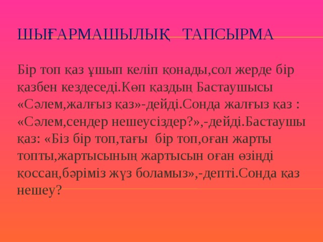 Шығармашылық тапсырма Бір топ қаз ұшып келіп қонады,сол жерде бір қазбен кездеседі.Көп қаздың Бастаушысы «Сәлем,жалғыз қаз»-дейді.Сонда жалғыз қаз : «Сәлем,сендер нешеусіздер?»,-дейді.Бастаушы қаз: «Біз бір топ,тағы бір топ,оған жарты топты,жартысының жартысын оған өзіңді қоссаң,бәріміз жүз боламыз»,-депті.Сонда қаз нешеу? 