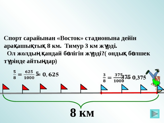 Спорт сарайынан «Восток» стадионына дейін арақашықтық 8 км. Тимур 3 км жүрді.  Ол жолдың қандай бөлігін жүрді?( ондық бөлшек түрінде айтыңдар)   5   375 Математика 5 класс. Н.Я.Виленкин. № 872. 8 км 2 