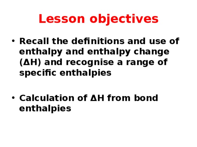 Lesson objectives Recall the definitions and use of enthalpy and enthalpy change (ΔH) and recognise a range of specific enthalpies  Calculation of ΔH from bond enthalpies 