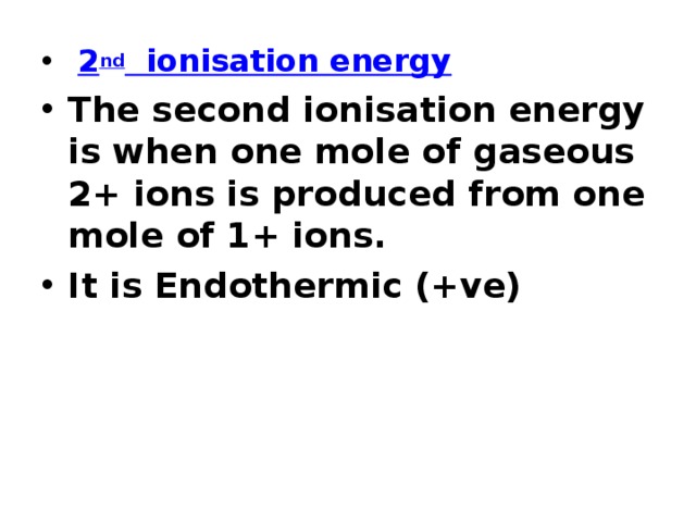  2 nd ionisation energy The second ionisation energy is when one mole of gaseous 2+ ions is produced from one mole of 1+ ions. It is Endothermic (+ve) 