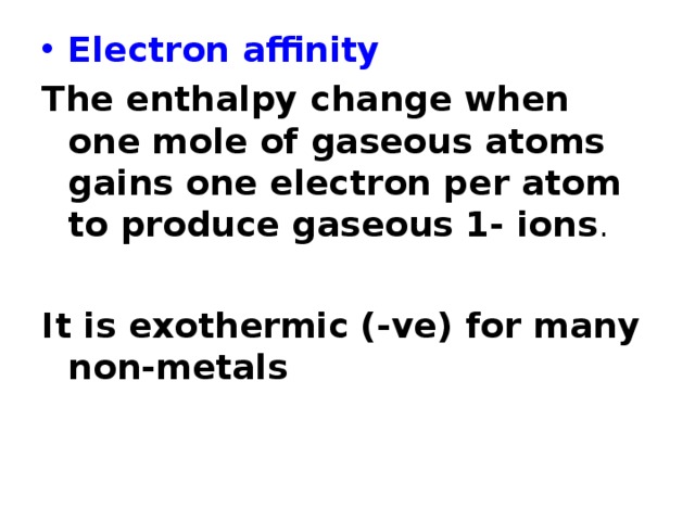 Electron affinity The enthalpy change when one mole of gaseous atoms gains one electron per atom to produce gaseous 1- ions .  It is exothermic (-ve) for many non-metals 