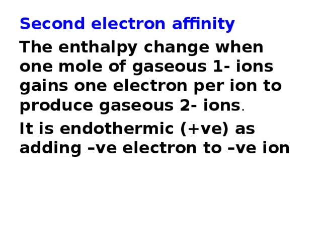 Second electron affinity The enthalpy change when one mole of gaseous 1- ions gains one electron per ion to produce gaseous 2- ions . It is endothermic (+ve) as adding –ve electron to –ve ion 