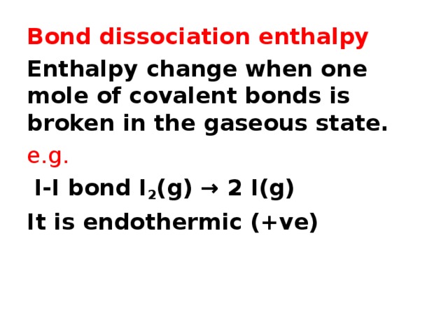 Bond dissociation enthalpy Enthalpy change when one mole of covalent bonds is broken in the gaseous state. e.g.  I-I bond I 2 (g) → 2 I(g) It is endothermic (+ve)  