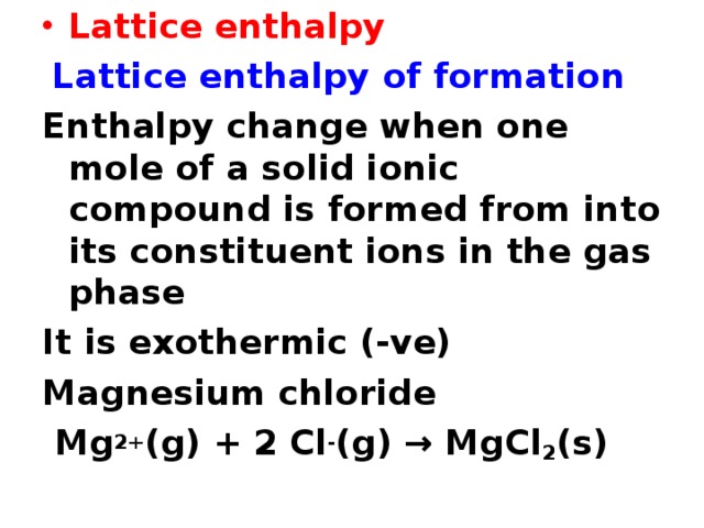 Lattice enthalpy  Lattice enthalpy of formation Enthalpy change when one mole of a solid ionic compound is formed from into its constituent ions in the gas phase It is exothermic (-ve) Magnesium chloride  Mg 2+ (g) + 2 Cl - (g) → MgCl 2 (s)  