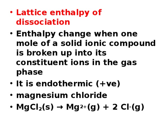 Lattice enthalpy of dissociation Enthalpy change when one mole of a solid ionic compound is broken up into its constituent ions in the gas phase It is endothermic (+ve) magnesium chloride MgCl 2 (s) → Mg 2+ (g) + 2 Cl - (g) 