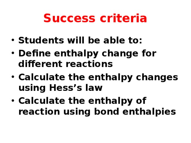 Success criteria Students will be able to: Define enthalpy change for different reactions Calculate the enthalpy changes using Hess’s law Calculate the enthalpy of reaction using bond enthalpies 