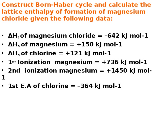 Construct Born-Haber cycle and calculate the lattice enthalpy of formation of magnesium chloride given the following data:  ΔH f of magnesium chloride = –642 kJ mol-1  ΔH a of magnesium = +150 kJ mol-1  ΔH a of chlorine = +121 kJ mol-1  1 st Ionization magnesium = +736 kJ mol-1  2nd ionization magnesium = +1450 kJ mol-1  1st E.A of chlorine = –364 kJ mol-1 