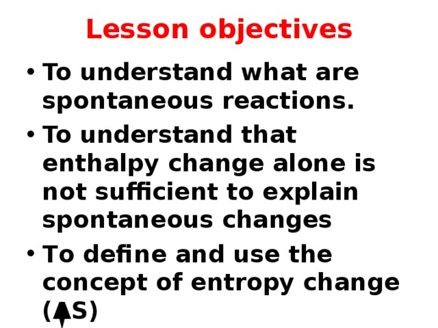 Lesson objectives To understand what are spontaneous reactions. To understand that enthalpy change alone is not sufficient to explain spontaneous changes To define and use the concept of entropy change (ΔS)  