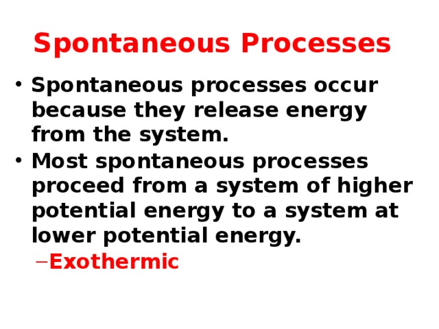 Spontaneous Processes Spontaneous processes occur because they release energy from the system. Most spontaneous processes proceed from a system of higher potential energy to a system at lower potential energy. Exothermic Exothermic   