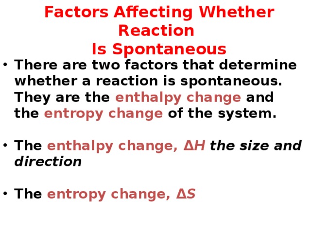  Factors Affecting Whether Reaction  Is Spontaneous There are two factors that determine whether a reaction is spontaneous. They are the enthalpy change and the entropy change of the system.  The enthalpy change, Δ H the size and direction   The entropy change, Δ S 48 