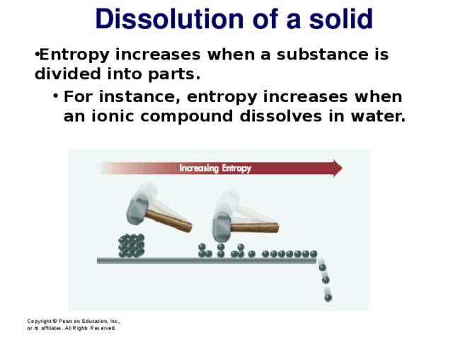 Dissolution of a solid Entropy increases when a substance is divided into parts. For instance, entropy increases when an ionic compound dissolves in water. For instance, entropy increases when an ionic compound dissolves in water. Copyright © Pearson Education, Inc., or its affiliates. All Rights Reserved.  