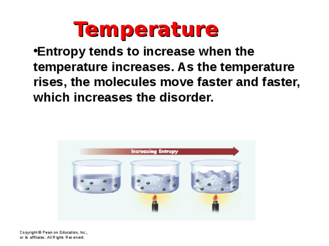 Temperature Entropy tends to increase when the temperature increases. As the temperature rises, the molecules move faster and faster, which increases the disorder. Copyright © Pearson Education, Inc., or its affiliates. All Rights Reserved.  