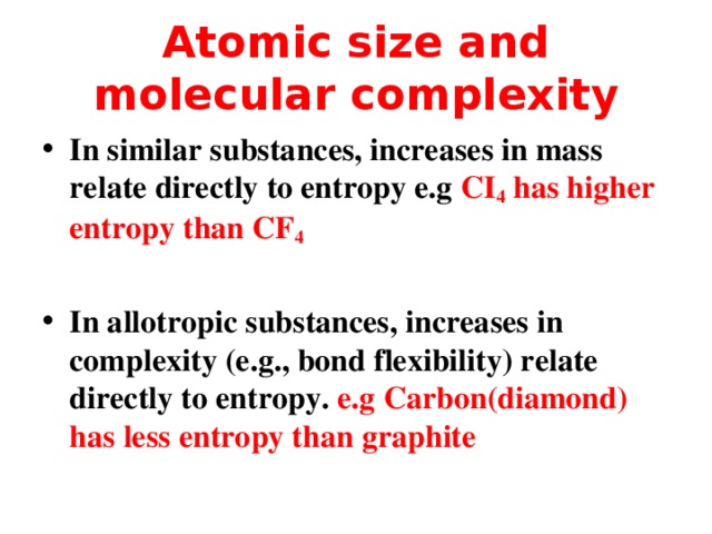 Atomic size and molecular complexity In similar substances, increases in mass relate directly to entropy e.g CI 4 has higher entropy than CF 4  In allotropic substances, increases in complexity (e.g., bond flexibility) relate directly to entropy. e.g Carbon(diamond) has less entropy than graphite  