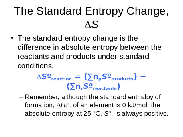 The Standard Entropy Change,  S The standard entropy change is the difference in absolute entropy between the reactants and products under standard conditions.  S º reaction = (∑n p S º products ) − (∑n r S º reactants ) Remember, although the standard enthalpy of formation,  H f °, of an element is 0 kJ/mol, the absolute entropy at 25 °C, S°, is always positive. Remember, although the standard enthalpy of formation,  H f °, of an element is 0 kJ/mol, the absolute entropy at 25 °C, S°, is always positive. 