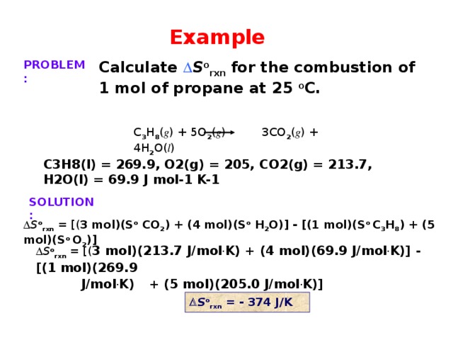 Example PROBLEM: Calculate  S o rxn for the combustion of 1 mol of propane at 25 o C. C 3 H 8 ( g ) + 5O 2 ( g ) 3CO 2 ( g ) + 4H 2 O( l ) C3H8(l) = 269.9, O2(g) = 205, CO2(g) = 213.7, H2O(l) = 69.9 J mol-1 K-1 SOLUTION:  S o rxn = [( 3 mol)(S o CO 2 ) + (4 mol)(S o H 2 O)] - [(1 mol)(S o C 3 H 8 ) + (5 mol)(S o O 2 )]  S o rxn = [( 3 mol)(213.7 J/mol . K) + (4 mol)(69.9 J/mol . K)] - [(1 mol)(269.9   J/mol . K)  + (5 mol)(205.0 J/mol . K)]  S o rxn  = - 374 J/K 