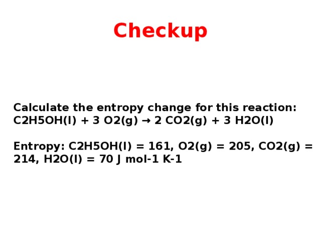 Checkup Calculate the entropy change for this reaction: C2H5OH(l) + 3 O2(g) → 2 CO2(g) + 3 H2O(l)  Entropy: C2H5OH(l) = 161, O2(g) = 205, CO2(g) = 214, H2O(l) = 70 J mol-1 K-1 