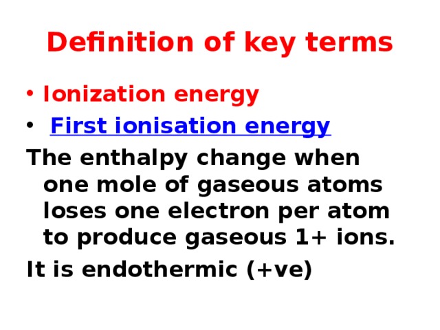 Definition of key terms Ionization energy  First ionisation energy The enthalpy change when one mole of gaseous atoms loses one electron per atom to produce gaseous 1+ ions. It is endothermic (+ve)   