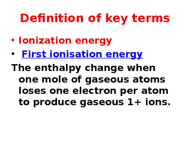 Definition of key terms Ionization energy  First ionisation energy The enthalpy change when one mole of gaseous atoms loses one electron per atom to produce gaseous 1+ ions.  