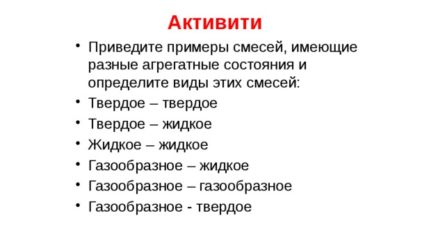 Активити Приведите примеры смесей, имеющие разные агрегатные состояния и определите виды этих смесей: Твердое – твердое Твердое – жидкое Жидкое – жидкое Газообразное – жидкое Газообразное – газообразное Газообразное - твердое 