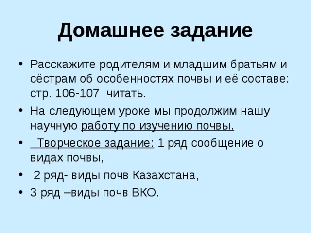 Домашнее задание Расскажите родителям и младшим братьям и сёстрам об особенностях почвы и её составе: стр. 106-107 читать. На следующем уроке мы продолжим нашу научную работу по изучению почвы.  Творческое задание: 1 ряд сообщение о видах почвы,  2 ряд- виды почв Казахстана, 3 ряд –виды почв ВКО. 