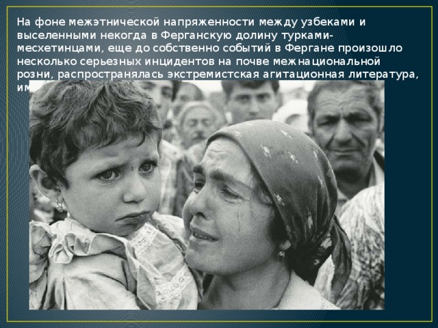 На фоне межэтнической напряженности между узбеками и выселенными некогда в Ферганскую долину турками-месхетинцами, еще до собственно событий в Фергане произошло несколько серьезных инцидентов на почве межнациональной розни, распространялась экстремистская агитационная литература, имели место драки между узбеками и приезжими. 