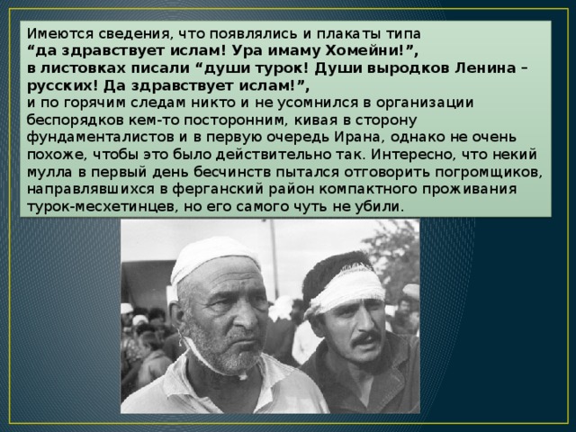 Имеются сведения, что появлялись и плакаты типа “ да здравствует ислам! Ура имаму Хомейни!”, в листовках писали “души турок! Души выродков Ленина – русских! Да здравствует ислам!”, и по горячим следам никто и не усомнился в организации беспорядков кем-то посторонним, кивая в сторону фундаменталистов и в первую очередь Ирана, однако не очень похоже, чтобы это было действительно так. Интересно, что некий мулла в первый день бесчинств пытался отговорить погромщиков, направлявшихся в ферганский район компактного проживания турок-месхетинцев, но его самого чуть не убили. 