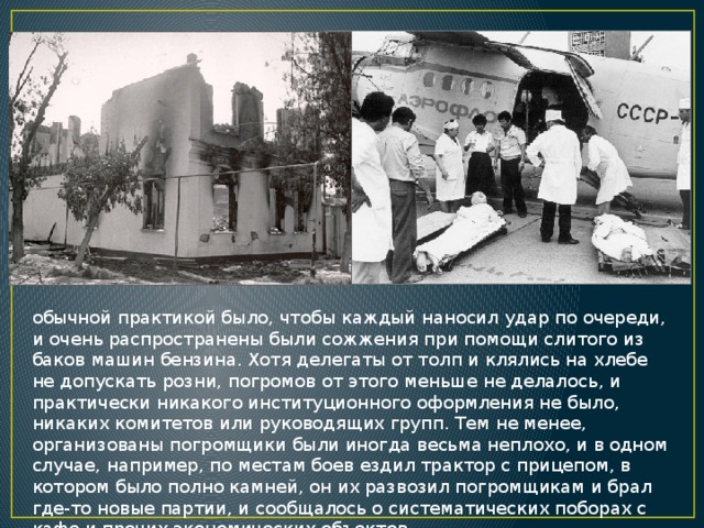 обычной практикой было, чтобы каждый наносил удар по очереди, и очень распространены были сожжения при помощи слитого из баков машин бензина. Хотя делегаты от толп и клялись на хлебе не допускать розни, погромов от этого меньше не делалось, и практически никакого институционного оформления не было, никаких комитетов или руководящих групп. Тем не менее, организованы погромщики были иногда весьма неплохо, и в одном случае, например, по местам боев ездил трактор с прицепом, в котором было полно камней, он их развозил погромщикам и брал где-то новые партии, и сообщалось о систематических поборах с кафе и прочих экономических объектов. 