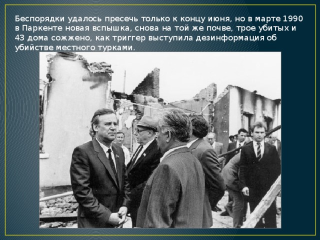 Беспорядки удалось пресечь только к концу июня, но в марте 1990 в Паркенте новая вспышка, снова на той же почве, трое убитых и 43 дома сожжено, как триггер выступила дезинформация об убийстве местного турками. 