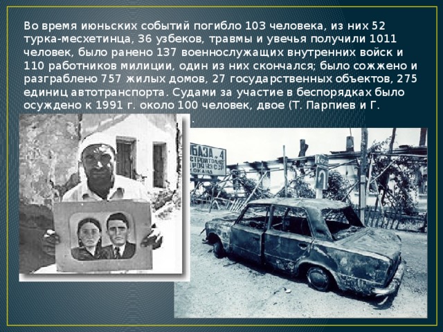 Во время июньских событий погибло 103 человека, из них 52 турка-месхетинца, 36 узбеков, травмы и увечья получили 1011 человек, было ранено 137 военнослужащих внутренних войск и 110 работников милиции, один из них скончался; было сожжено и разграблено 757 жилых домов, 27 государственных объектов, 275 единиц автотранспорта. Судами за участие в беспорядках было осуждено к 1991 г. около 100 человек, двое (Т. Парпиев и Г. Хуриев) — к смертной казни. 