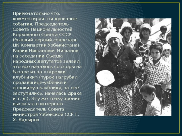 Примечательно что, комментируя эти кровавые события, Председатель Совета Национальностей Верховного Совета СССР (бывший первый секретарь ЦК Компартии Узбекистана) Рафик Нишанович Нишанов на заседании Съезда народных депутатов заявил, что все началось со ссоры на базаре из-за «тарелки клубники» (турок нагрубил продавщице-узбечке и опрокинул клубнику, за неё заступились, началась драка и т. д.). Эту же точку зрения высказал в интервью Председатель Совета министров Узбекской ССР Г. Х. Кадыров 