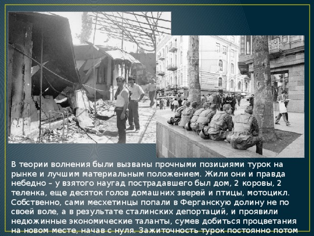 В теории волнения были вызваны прочными позициями турок на рынке и лучшим материальным положением. Жили они и правда небедно – у взятого наугад пострадавшего был дом, 2 коровы, 2 теленка, еще десяток голов домашних зверей и птицы, мотоцикл. Собственно, сами месхетинцы попали в Ферганскую долину не по своей воле, а в результате сталинских депортаций, и проявили недюжинные экономические таланты, сумев добиться процветания на новом месте, начав с нуля. Зажиточность турок постоянно потом вспоминалась местным населением. 