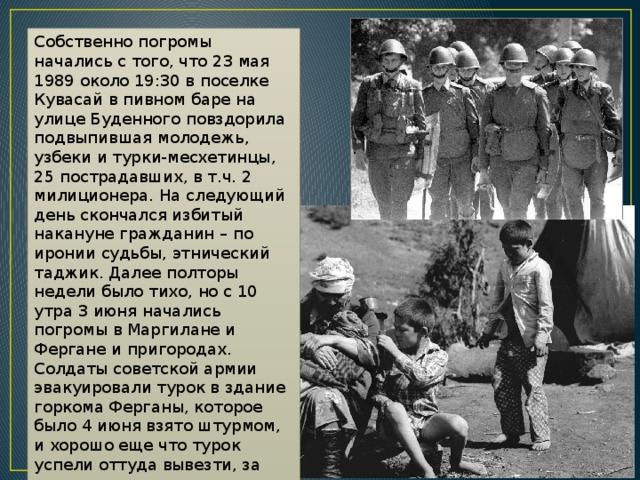 Собственно погромы начались с того, что 23 мая 1989 около 19:30 в поселке Кувасай в пивном баре на улице Буденного повздорила подвыпившая молодежь, узбеки и турки-месхетинцы, 25 пострадавших, в т.ч. 2 милиционера. На следующий день скончался избитый накануне гражданин – по иронии судьбы, этнический таджик. Далее полторы недели было тихо, но с 10 утра 3 июня начались погромы в Маргилане и Фергане и пригородах. Солдаты советской армии эвакуировали турок в здание горкома Ферганы, которое было 4 июня взято штурмом, и хорошо еще что турок успели оттуда вывезти, за компанию погромщики разгромили РОВД и несколько партийных контор. 