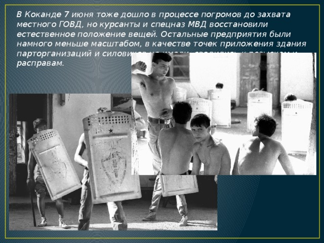 В Коканде 7 июня тоже дошло в процессе погромов до захвата местного ГОВД, но курсанты и спецназ МВД восстановили естественное положение вещей. Остальные предприятия были намного меньше масштабом, в качестве точек приложения здания парторганизаций и силовиков не имели, сводились к розыскам и расправам. 