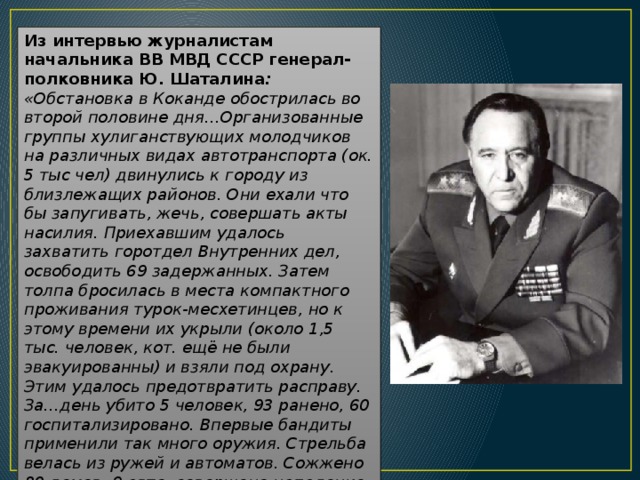 Из интервью журналистам начальника ВВ МВД СССР генерал-полковника Ю. Шаталина : «Обстановка в Коканде обострилась во второй половине дня…Организованные группы хулиганствующих молодчиков на различных видах автотранспорта (ок. 5 тыс чел) двинулись к городу из близлежащих районов. Они ехали что бы запугивать, жечь, совершать акты насилия. Приехавшим удалось захватить горотдел Внутренних дел, освободить 69 задержанных. Затем толпа бросилась в места компактного проживания турок-месхетинцев, но к этому времени их укрыли (около 1,5 тыс. человек, кот. ещё не были эвакуированны) и взяли под охрану. Этим удалось предотвратить расправу. За…день убито 5 человек, 93 ранено, 60 госпитализировано. Впервые бандиты применили так много оружия. Стрельба велась из ружей и автоматов. Сожжено 80 домов, 9 авто, совершено нападение на 9 магазинов, отмечены грабежи» 