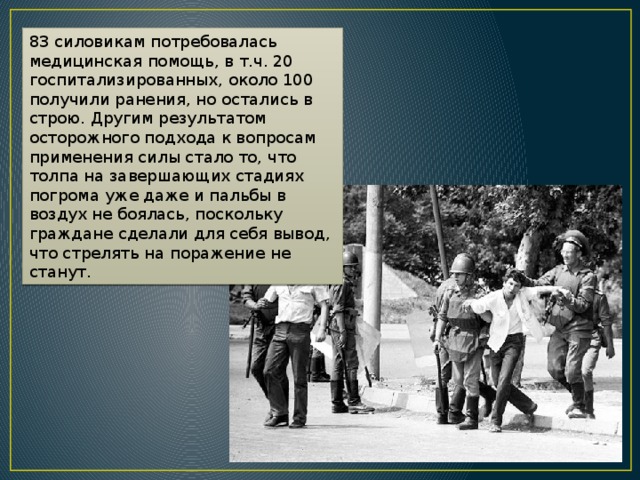 83 силовикам потребовалась медицинская помощь, в т.ч. 20 госпитализированных, около 100 получили ранения, но остались в строю. Другим результатом осторожного подхода к вопросам применения силы стало то, что толпа на завершающих стадиях погрома уже даже и пальбы в воздух не боялась, поскольку граждане сделали для себя вывод, что стрелять на поражение не станут. 