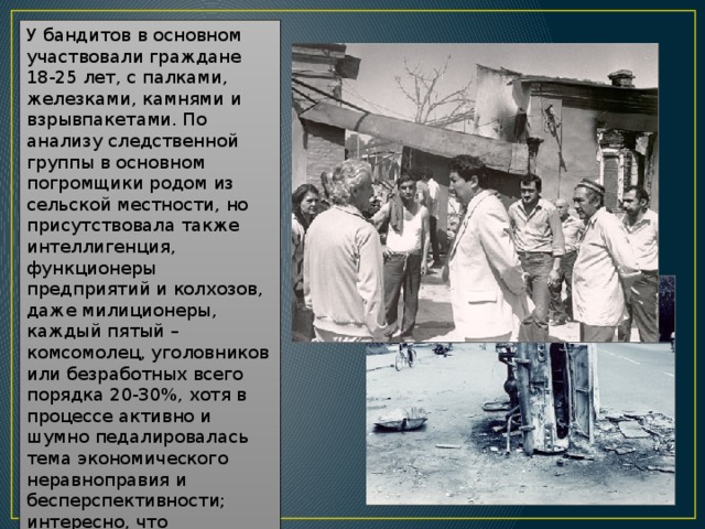 У бандитов в основном участвовали граждане 18-25 лет, с палками, железками, камнями и взрывпакетами. По анализу следственной группы в основном погромщики родом из сельской местности, но присутствовала также интеллигенция, функционеры предприятий и колхозов, даже милиционеры, каждый пятый – комсомолец, уголовников или безработных всего порядка 20-30%, хотя в процессе активно и шумно педалировалась тема экономического неравноправия и бесперспективности; интересно, что большинство арестованных по делу о беспорядке в Коканде было родом из таких районов, где турки вообще не проживали. 