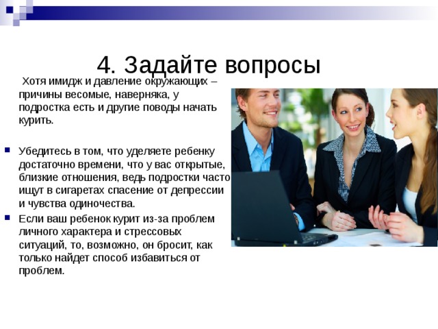  4. Задайте вопросы    Хотя имидж и давление окружающих – причины весомые, наверняка, у подростка есть и другие поводы начать курить. Убедитесь в том, что уделяете ребенку достаточно времени, что у вас открытые, близкие отношения, ведь подростки часто ищут в сигаретах спасение от депрессии и чувства одиночества. Если ваш ребенок курит из-за проблем личного характера и стрессовых ситуаций, то, возможно, он бросит, как только найдет способ избавиться от проблем.  