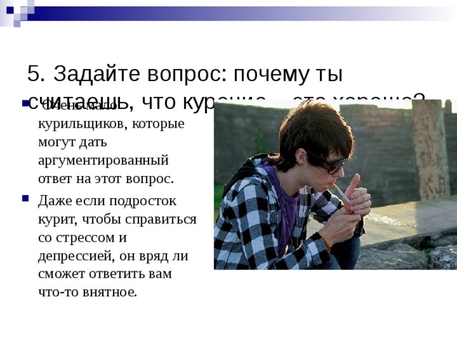  5. Задайте вопрос: почему ты считаешь, что курение – это хорошо?    Очень мало курильщиков, которые могут дать аргументированный ответ на этот вопрос. Даже если подросток курит, чтобы справиться со стрессом и депрессией, он вряд ли сможет ответить вам что-то внятное.  