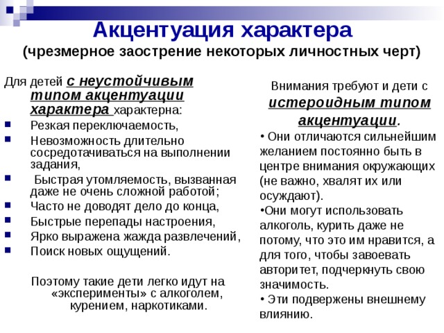 Акцентуация характера (чрезмерное заострение некоторых личностных черт)  Для детей с неустойчивым типом акцентуации характера характерна: Резкая переключаемость, Невозможность длительно сосредотачиваться на выполнении задания,  Быстрая утомляемость, вызванная даже не очень сложной работой; Часто не доводят дело до конца, Быстрые перепады настроения, Ярко выражена жажда развлечений, Поиск новых ощущений.  Поэтому такие дети легко идут на «эксперименты» с алкоголем, курением, наркотиками. Внимания требуют и дети с истероидным типом акцентуации .  Они отличаются сильнейшим желанием постоянно быть в центре внимания окружающих (не важно, хвалят их или осуждают). Они могут использовать алкоголь, курить даже не потому, что это им нравится, а для того, чтобы завоевать авторитет, подчеркнуть свою значимость.  Эти подвержены внешнему влиянию. 