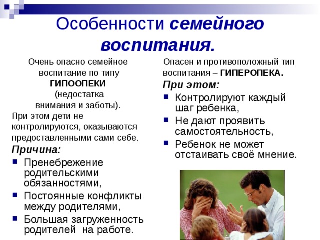 Особенности семейного воспитания.  Опасен и противоположный тип воспитания – ГИПЕРОПЕКА.  При этом: Контролируют каждый шаг ребенка, Не дают проявить самостоятельность, Ребенок не может отстаивать своё мнение. Очень опасно семейное воспитание по типу ГИПООПЕКИ  (недостатка внимания и заботы). При этом дети не контролируются, оказываются предоставленными сами себе. Причина: Пренебрежение родительскими обязанностями, Постоянные конфликты между родителями, Большая загруженность родителей на работе. 