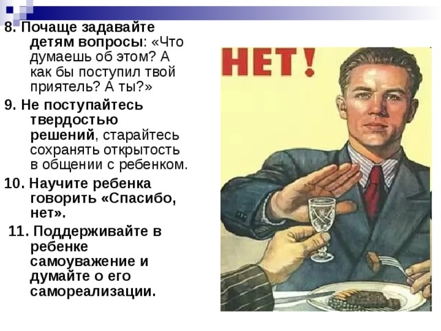 8. Почаще задавайте детям вопросы : «Что думаешь об этом? А как бы поступил твой приятель? А ты?» 9. Не поступайтесь твердостью решений , старайтесь сохранять открытость в общении с ребенком. 10. Научите ребенка говорить «Спасибо, нет».  11. Поддерживайте в ребенке самоуважение и думайте о его самореализации. 