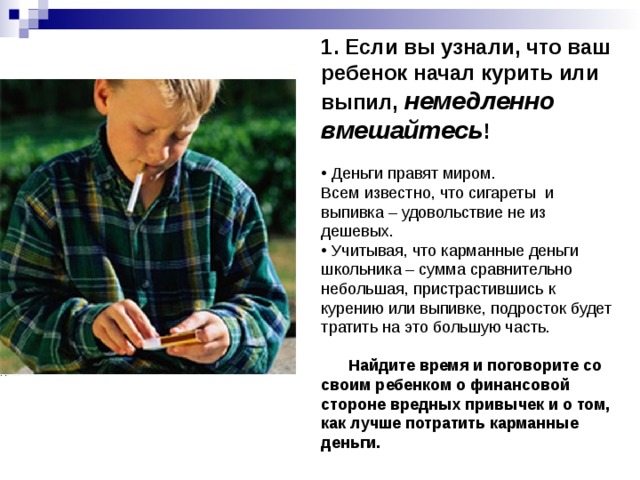 1. Если вы узнали, что ваш ребенок начал курить или выпил, немедленно вмешайтесь !   Деньги правят миром. Всем известно, что сигареты и выпивка – удовольствие не из дешевых.  Учитывая, что карманные деньги школьника – сумма сравнительно небольшая, пристрастившись к курению или выпивке, подросток будет тратить на это большую часть.  Найдите время и поговорите со своим ребенком о финансовой стороне вредных привычек и о том, как лучше потратить карманные деньги. 