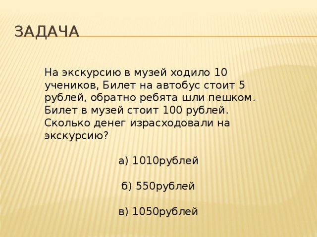 Задача На экскурсию в музей ходило 10 учеников, Билет на автобус стоит 5 рублей, обратно ребята шли пешком. Билет в музей стоит 100 рублей. Сколько денег израсходовали на экскурсию? а) 1010рублей б) 550рублей в) 1050рублей 