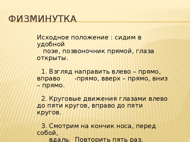 Физминутка Исходное положение : сидим в удобной  позе, позвоночник прямой, глаза открыты.  1. Взгляд направить влево – прямо, вправо - прямо, вверх – прямо, вниз – прямо.  2. Круговые движения глазами влево до пяти кругов, вправо до пяти кругов.  3. Смотрим на кончик носа, перед собой,  вдаль. Повторить пять раз. 