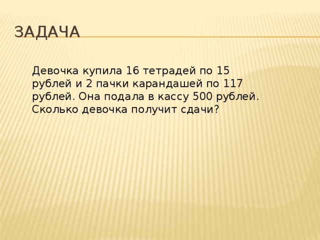 Задача Девочка купила 16 тетрадей по 15 рублей и 2 пачки карандашей по 117 рублей. Она подала в кассу 500 рублей. Сколько девочка получит сдачи? 