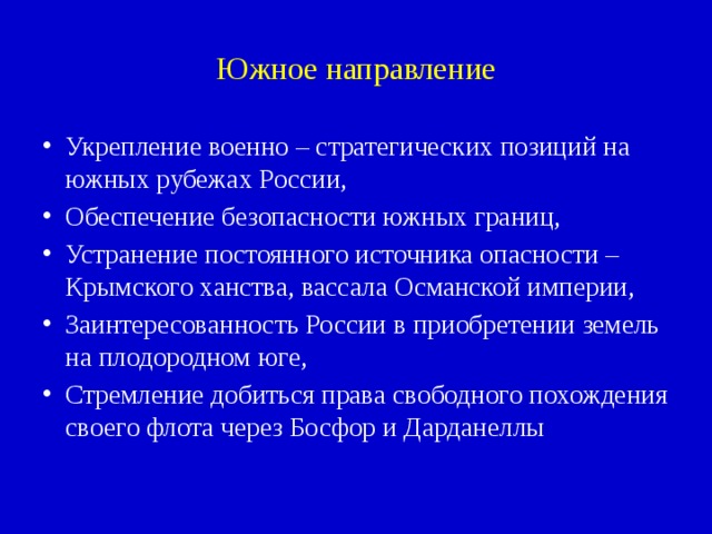 Южное направление Укрепление военно – стратегических позиций на южных рубежах России, Обеспечение безопасности южных границ, Устранение постоянного источника опасности – Крымского ханства, вассала Османской империи, Заинтересованность России в приобретении земель на плодородном юге, Стремление добиться права свободного похождения своего флота через Босфор и Дарданеллы 