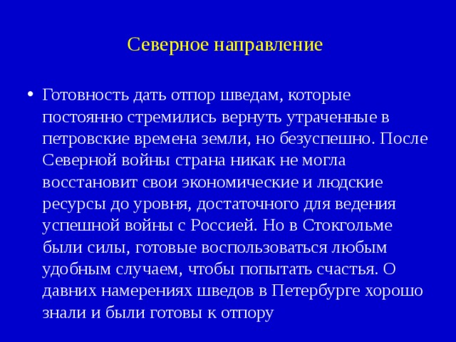 Северное направление Готовность дать отпор шведам, которые постоянно стремились вернуть утраченные в петровские времена земли, но безуспешно. После Северной войны страна никак не могла восстановит свои экономические и людские ресурсы до уровня, достаточного для ведения успешной войны с Россией. Но в Стокгольме были силы, готовые воспользоваться любым удобным случаем, чтобы попытать счастья. О давних намерениях шведов в Петербурге хорошо знали и были готовы к отпору 